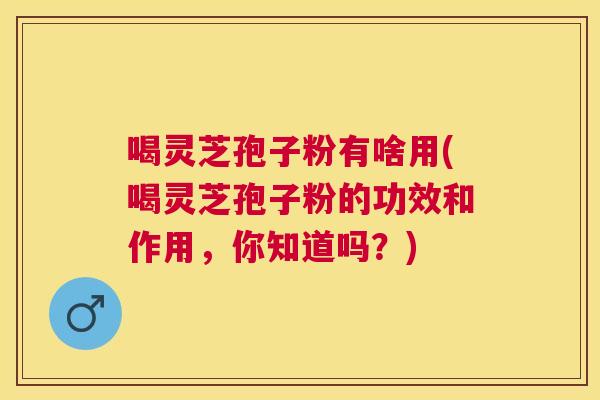 喝灵芝孢子粉有啥用(喝灵芝孢子粉的功效和作用,你知道吗?) 喝灵芝孢子粉有啥用(喝灵芝孢子粉的功效和作用,你知道吗?)