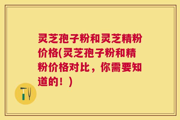 灵芝孢子粉和灵芝精粉价格(灵芝孢子粉和精粉价格对比,你需要知道的!) 灵芝孢子粉和灵芝精粉价格(灵芝孢子粉和精粉价格对比,你需要知道的!)