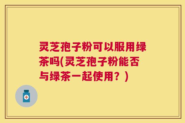 灵芝孢子粉可以服用绿茶吗(灵芝孢子粉能否与绿茶一起使用?) 灵芝孢子粉可以服用绿茶吗(灵芝孢子粉能否与绿茶一起使用?)