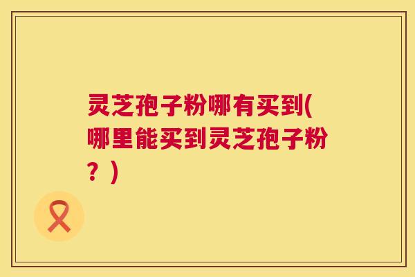 灵芝孢子粉哪有买到(哪里能买到灵芝孢子粉?) 灵芝孢子粉哪有买到(哪里能买到灵芝孢子粉?)