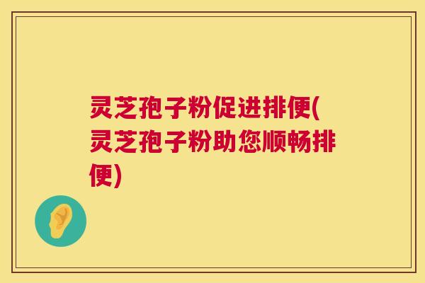 灵芝孢子粉促进排便(灵芝孢子粉助您顺畅排便) 灵芝孢子粉促进排便(灵芝孢子粉助您顺畅排便)