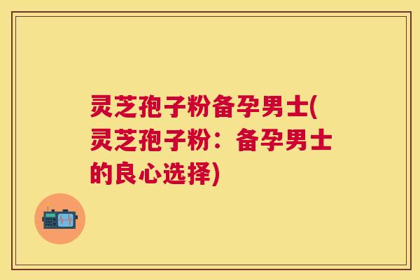 灵芝孢子粉备孕男士(灵芝孢子粉:备孕男士的良心选择) 灵芝孢子粉备孕男士(灵芝孢子粉:备孕男士的良心选择)