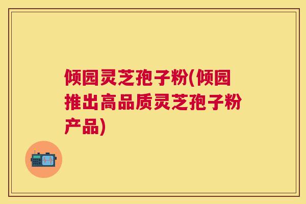 倾园灵芝孢子粉(倾园推出高品质灵芝孢子粉产品) 倾园灵芝孢子粉(倾园推出高品质灵芝孢子粉产品)