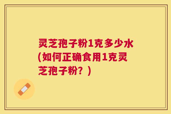 灵芝孢子粉1克多少水(如何正确食用1克灵芝孢子粉?) 灵芝孢子粉1克多少水(如何正确食用1克灵芝孢子粉?)