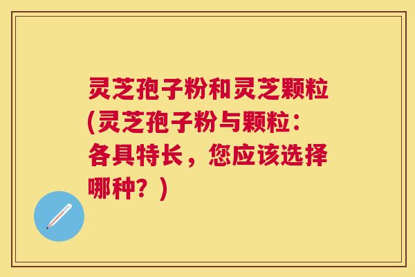 灵芝孢子粉和灵芝颗粒(灵芝孢子粉与颗粒:各具特长,您应该选择哪种?) 灵芝孢子粉和灵芝颗粒(灵芝孢子粉与颗粒:各具特长,您应该选择哪种?)