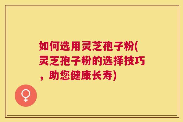 如何选用灵芝孢子粉(灵芝孢子粉的选择技巧,助您健康长寿) 如何选用灵芝孢子粉(灵芝孢子粉的选择技巧,助您健康长寿)