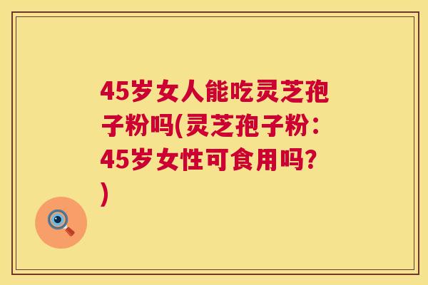 45岁女人能吃灵芝孢子粉吗(灵芝孢子粉:45岁女性可食用吗?) 45岁女人能吃灵芝孢子粉吗(灵芝孢子粉:45岁女性可食用吗?)
