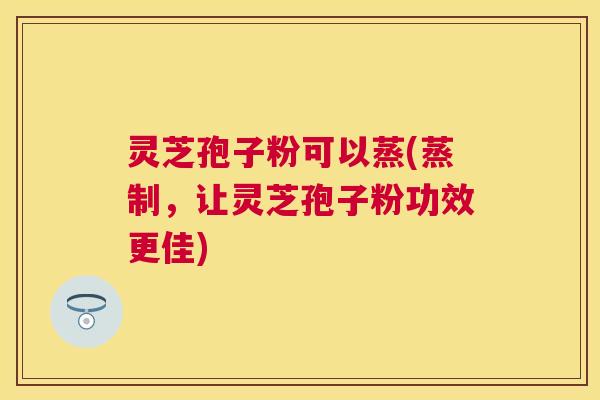 灵芝孢子粉可以蒸(蒸制,让灵芝孢子粉功效更佳) 灵芝孢子粉可以蒸(蒸制,让灵芝孢子粉功效更佳)