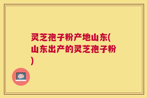 灵芝孢子粉产地山东(山东出产的灵芝孢子粉) 灵芝孢子粉产地山东(山东出产的灵芝孢子粉)
