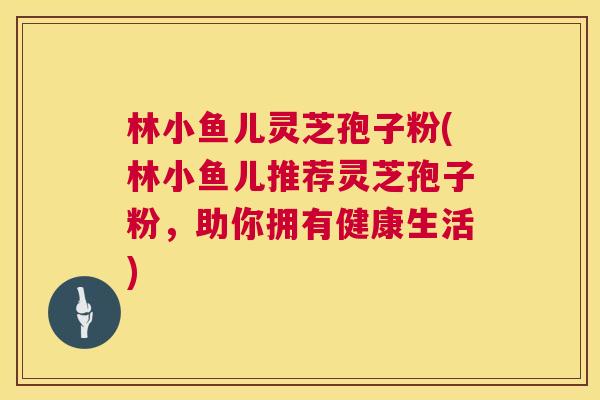 林小鱼儿灵芝孢子粉(林小鱼儿推荐灵芝孢子粉,助你拥有健康生活) 林小鱼儿灵芝孢子粉(林小鱼儿推荐灵芝孢子粉,助你拥有健康生活)