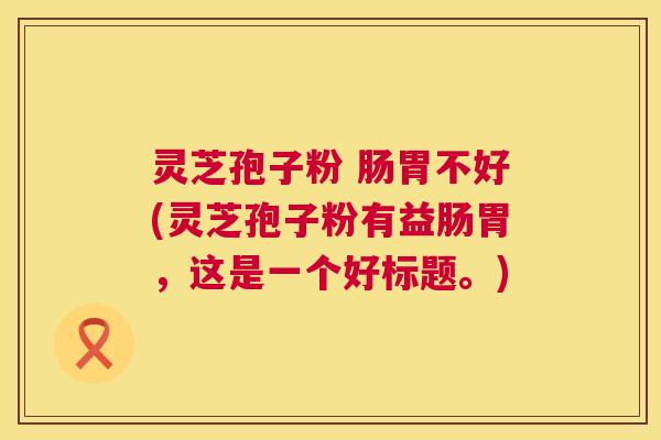 灵芝孢子粉 肠胃不好(灵芝孢子粉有益肠胃,这是一个好标题。) 灵芝孢子粉 肠胃不好(灵芝孢子粉有益肠胃,这是一个好标题。)