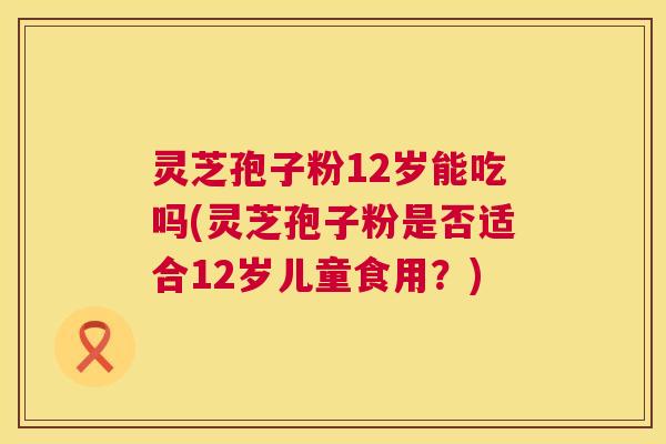 灵芝孢子粉12岁能吃吗(灵芝孢子粉是否适合12岁儿童食用?) 灵芝孢子粉12岁能吃吗(灵芝孢子粉是否适合12岁儿童食用?)