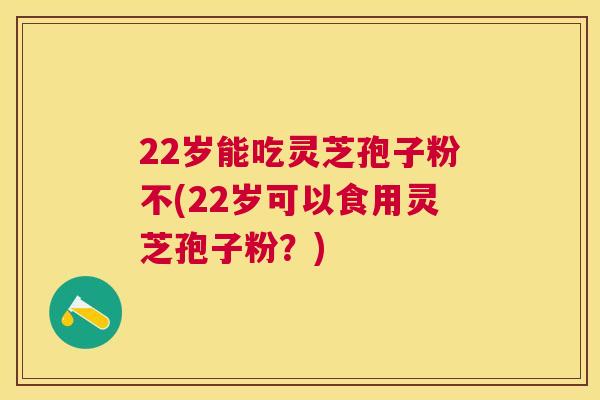 22岁能吃灵芝孢子粉不(22岁可以食用灵芝孢子粉？)