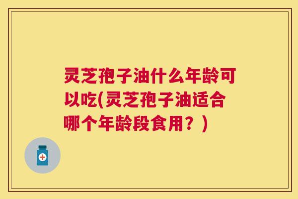 灵芝孢子油什么年龄可以吃(灵芝孢子油适合哪个年龄段食用?) 灵芝孢子油什么年龄可以吃(灵芝孢子油适合哪个年龄段食用?)