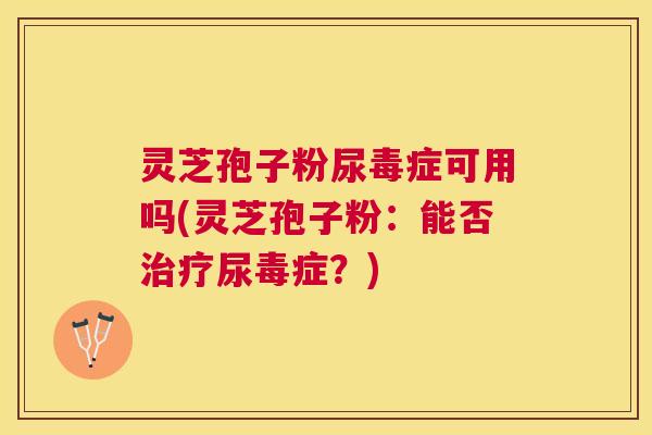 灵芝孢子粉尿毒症可用吗(灵芝孢子粉:能否尿毒症?) 灵芝孢子粉尿毒症可用吗(灵芝孢子粉:能否尿毒症?)