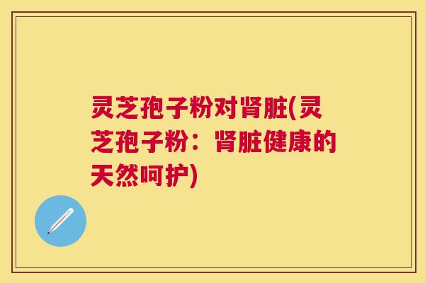 灵芝孢子粉对脏(灵芝孢子粉:脏健康的天然呵护) 灵芝孢子粉对脏(灵芝孢子粉:脏健康的天然呵护)