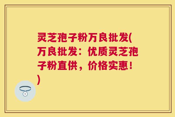 灵芝孢子粉万良批发(万良批发:优质灵芝孢子粉直供,价格实惠!) 灵芝孢子粉万良批发(万良批发:优质灵芝孢子粉直供,价格实惠!)