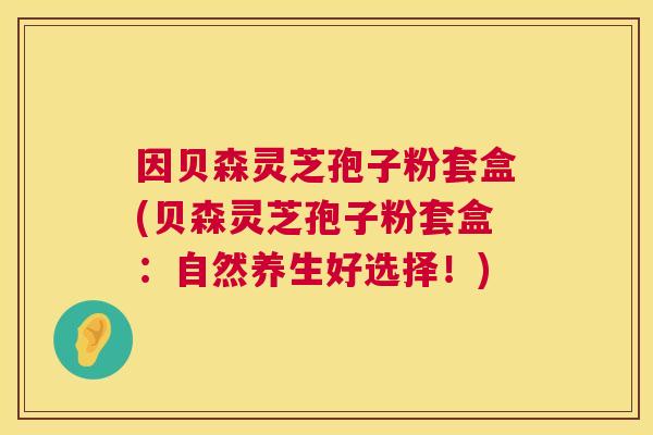 因贝森灵芝孢子粉套盒(贝森灵芝孢子粉套盒:自然养生好选择!) 因贝森灵芝孢子粉套盒(贝森灵芝孢子粉套盒:自然养生好选择!)