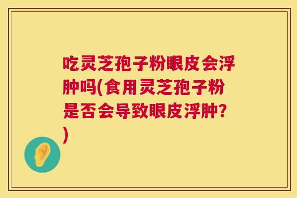 吃灵芝孢子粉眼皮会浮肿吗(食用灵芝孢子粉是否会导致眼皮浮肿?) 吃灵芝孢子粉眼皮会浮肿吗(食用灵芝孢子粉是否会导致眼皮浮肿?)
