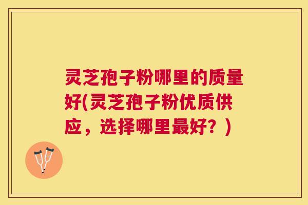 灵芝孢子粉哪里的质量好(灵芝孢子粉优质供应,选择哪里好?) 灵芝孢子粉哪里的质量好(灵芝孢子粉优质供应,选择哪里好?)