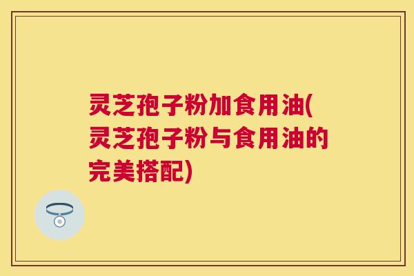灵芝孢子粉加食用油(灵芝孢子粉与食用油的完美搭配) 灵芝孢子粉加食用油(灵芝孢子粉与食用油的完美搭配)