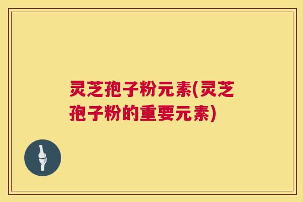 灵芝孢子粉元素(灵芝孢子粉的重要元素) 灵芝孢子粉元素(灵芝孢子粉的重要元素)