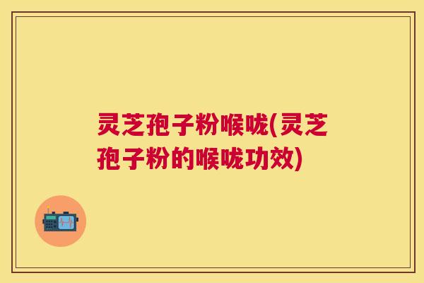 灵芝孢子粉喉咙(灵芝孢子粉的喉咙功效) 灵芝孢子粉喉咙(灵芝孢子粉的喉咙功效)