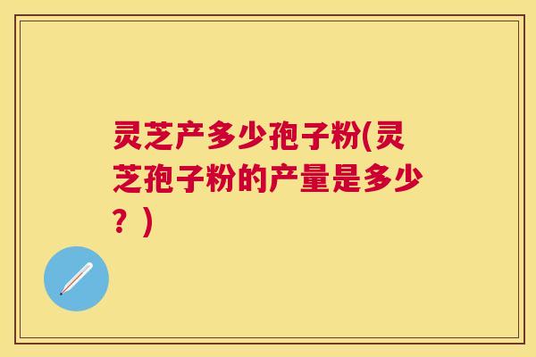 灵芝产多少孢子粉(灵芝孢子粉的产量是多少?) 灵芝产多少孢子粉(灵芝孢子粉的产量是多少?)