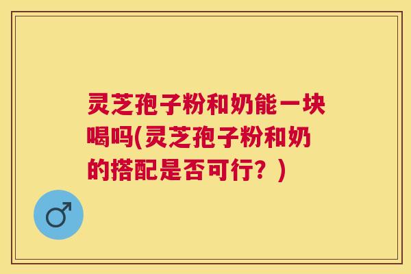 灵芝孢子粉和奶能一块喝吗(灵芝孢子粉和奶的搭配是否可行?) 灵芝孢子粉和奶能一块喝吗(灵芝孢子粉和奶的搭配是否可行?)