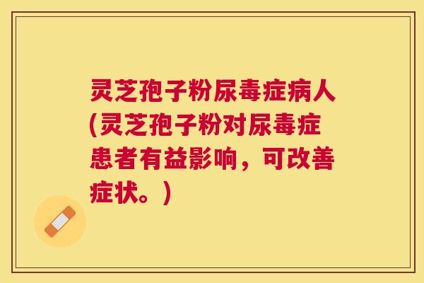 灵芝孢子粉尿毒症人(灵芝孢子粉对尿毒症患者有益影响,可改善症状。) 灵芝孢子粉尿毒症人(灵芝孢子粉对尿毒症患者有益影响,可改善症状。)