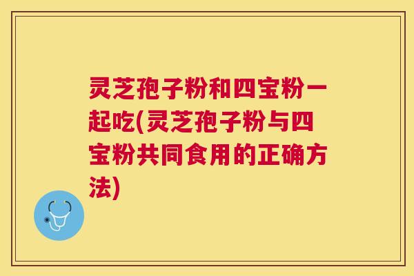 灵芝孢子粉和四宝粉一起吃(灵芝孢子粉与四宝粉共同食用的正确方法) 灵芝孢子粉和四宝粉一起吃(灵芝孢子粉与四宝粉共同食用的正确方法)