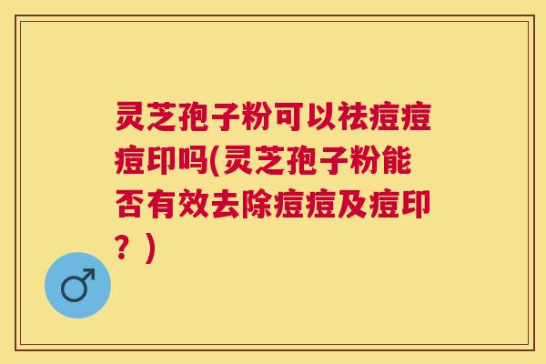 灵芝孢子粉可以祛痘痘痘印吗(灵芝孢子粉能否有效去除痘痘及痘印?) 灵芝孢子粉可以祛痘痘痘印吗(灵芝孢子粉能否有效去除痘痘及痘印?)