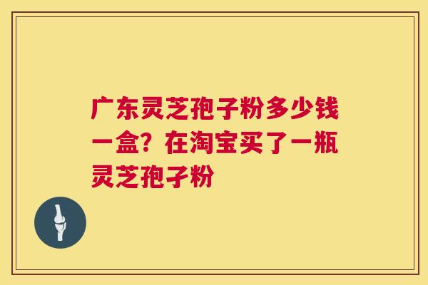 广东灵芝孢子粉多少钱一盒?在淘宝买了一瓶灵芝孢孑粉 广东灵芝孢子粉多少钱一盒?在淘宝买了一瓶灵芝孢孑粉