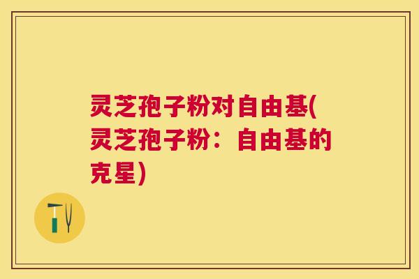 灵芝孢子粉对(灵芝孢子粉:的克星) 灵芝孢子粉对(灵芝孢子粉:的克星)