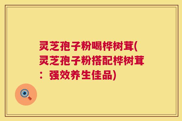 灵芝孢子粉喝桦树茸(灵芝孢子粉搭配桦树茸：强效养生佳品)