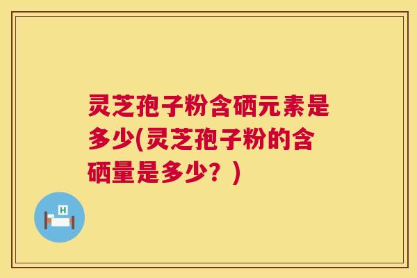 灵芝孢子粉含硒元素是多少(灵芝孢子粉的含硒量是多少?) 灵芝孢子粉含硒元素是多少(灵芝孢子粉的含硒量是多少?)