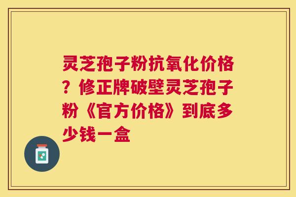 灵芝孢子粉价格?修正牌破壁灵芝孢子粉《官方价格》到底多少钱一盒 灵芝孢子粉价格?修正牌破壁灵芝孢子粉《官方价格》到底多少钱一盒