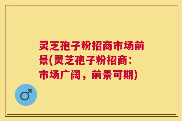 灵芝孢子粉招商市场前景(灵芝孢子粉招商:市场广阔,前景可期) 灵芝孢子粉招商市场前景(灵芝孢子粉招商:市场广阔,前景可期)