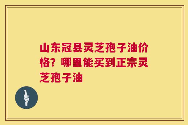 山东冠县灵芝孢子油价格?哪里能买到正宗灵芝孢子油 山东冠县灵芝孢子油价格?哪里能买到正宗灵芝孢子油
