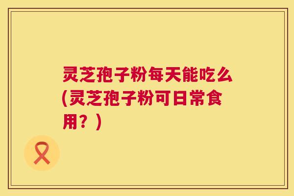 灵芝孢子粉每天能吃么(灵芝孢子粉可日常食用?) 灵芝孢子粉每天能吃么(灵芝孢子粉可日常食用?)
