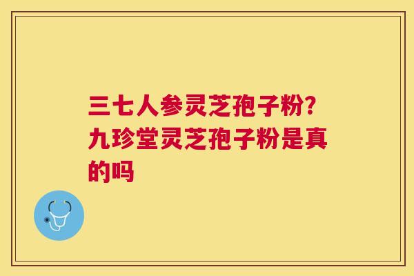 三七人参灵芝孢子粉?九珍堂灵芝孢子粉是真的吗 三七人参灵芝孢子粉?九珍堂灵芝孢子粉是真的吗