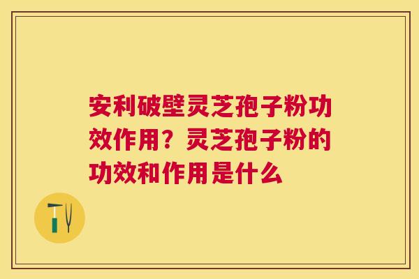 安利破壁灵芝孢子粉功效作用?灵芝孢子粉的功效和作用是什么 安利破壁灵芝孢子粉功效作用?灵芝孢子粉的功效和作用是什么