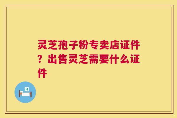 灵芝孢子粉专卖店证件?出售灵芝需要什么证件 灵芝孢子粉专卖店证件?出售灵芝需要什么证件