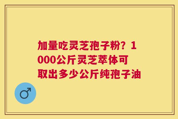 加量吃灵芝孢子粉?1000公斤灵芝萃体可取出多少公斤纯孢子油 加量吃灵芝孢子粉?1000公斤灵芝萃体可取出多少公斤纯孢子油