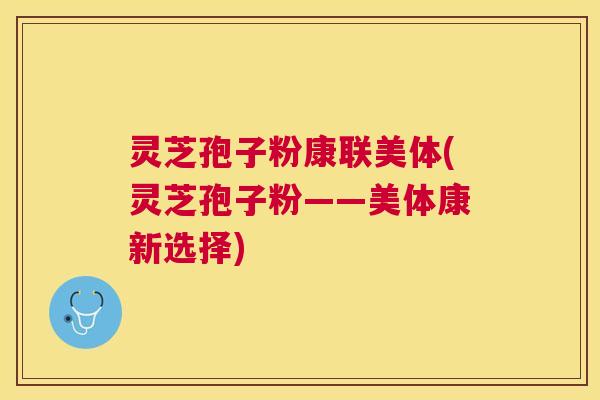 灵芝孢子粉康联美体(灵芝孢子粉——美体康新选择) 灵芝孢子粉康联美体(灵芝孢子粉——美体康新选择)