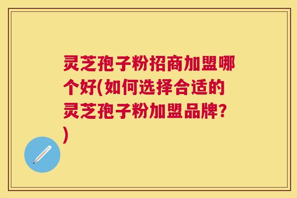 灵芝孢子粉招商加盟哪个好(如何选择合适的灵芝孢子粉加盟品牌?) 灵芝孢子粉招商加盟哪个好(如何选择合适的灵芝孢子粉加盟品牌?)