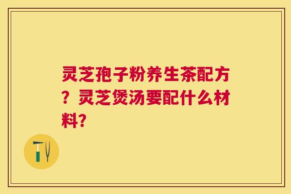 灵芝孢子粉养生茶配方?灵芝煲汤要配什么材料? 灵芝孢子粉养生茶配方?灵芝煲汤要配什么材料?
