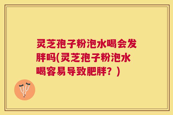 灵芝孢子粉泡水喝会发胖吗(灵芝孢子粉泡水喝容易导致?) 灵芝孢子粉泡水喝会发胖吗(灵芝孢子粉泡水喝容易导致?)