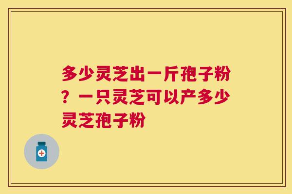 多少灵芝出一斤孢子粉?一只灵芝可以产多少灵芝孢子粉 多少灵芝出一斤孢子粉?一只灵芝可以产多少灵芝孢子粉