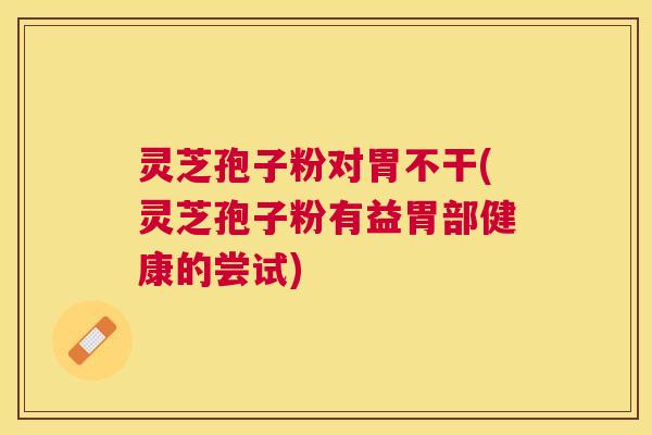 灵芝孢子粉对胃不干(灵芝孢子粉有益胃部健康的尝试)